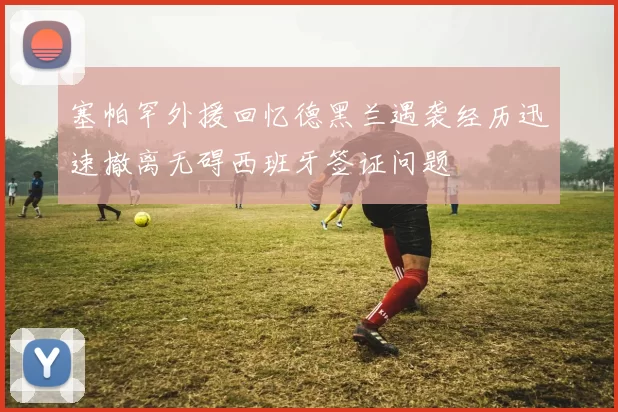 塞帕罕外援回忆德黑兰遇袭经历迅速撤离无碍西班牙签证问题