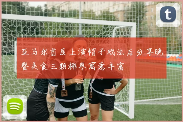 亚马尔首度上演帽子戏法后分享晚餐美食三颗椰枣寓意丰富