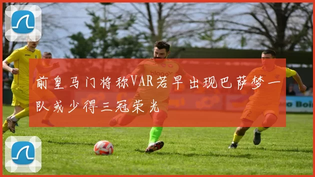 前皇马门将称VAR若早出现巴萨梦一队或少得三冠荣光