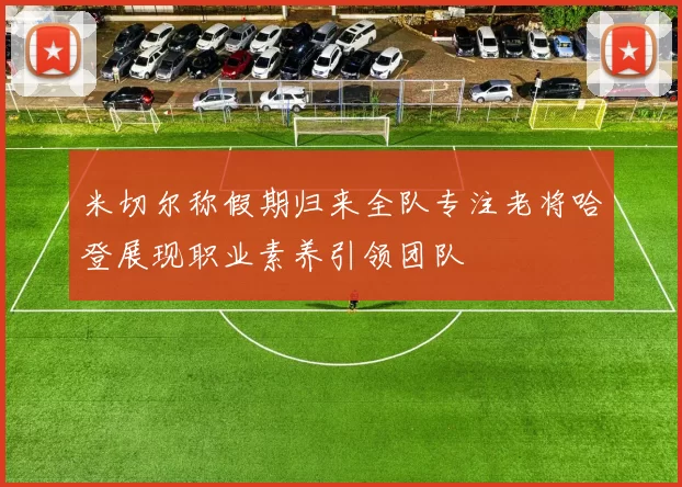 米切尔称假期归来全队专注老将哈登展现职业素养引领团队