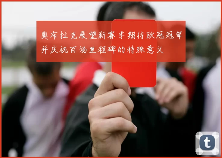 奥布拉克展望新赛季期待欧冠冠军并庆祝百场里程碑的特殊意义