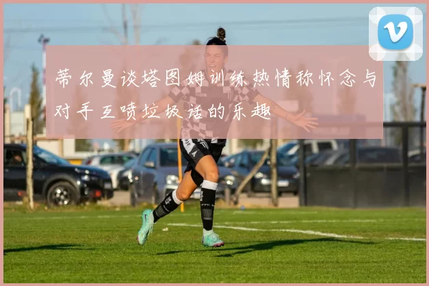 蒂尔曼谈塔图姆训练热情称怀念与对手互喷垃圾话的乐趣