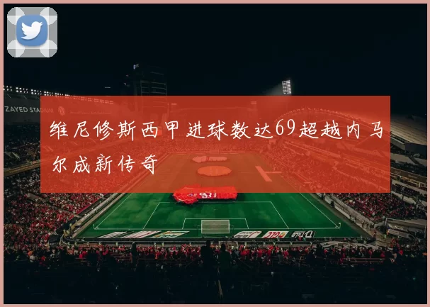 维尼修斯西甲进球数达69超越内马尔成新传奇