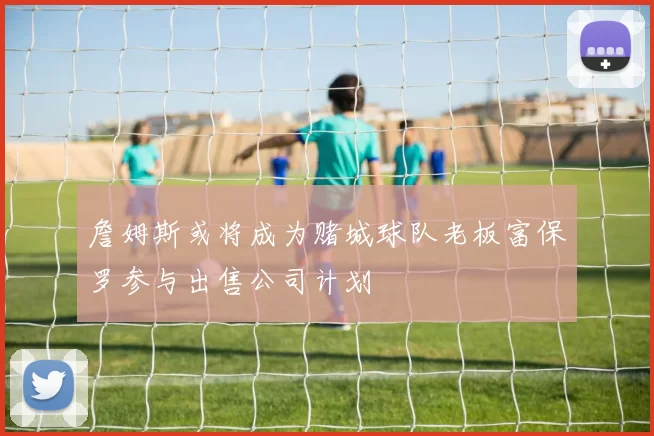 詹姆斯或将成为赌城球队老板富保罗参与出售公司计划