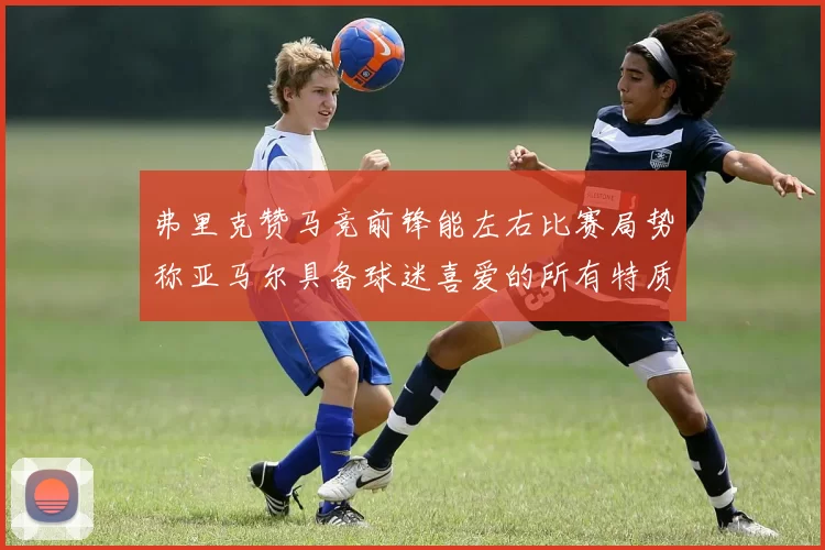 弗里克赞马竞前锋能左右比赛局势称亚马尔具备球迷喜爱的所有特质
