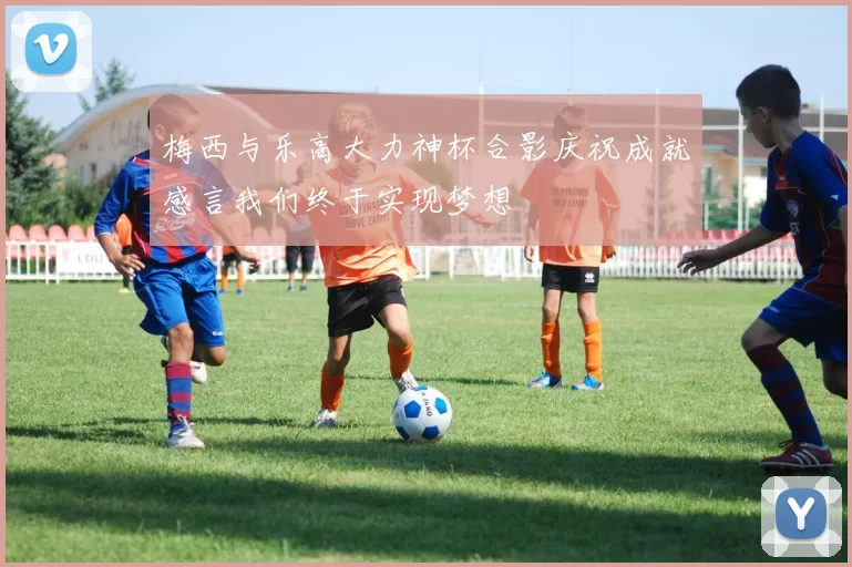 梅西与乐高大力神杯合影庆祝成就感言我们终于实现梦想