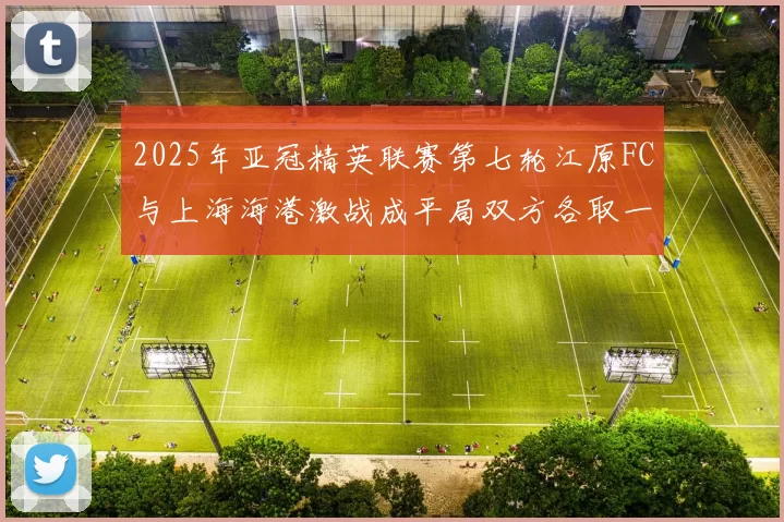 2025年亚冠精英联赛第七轮江原FC与上海海港激战成平局双方各取一分