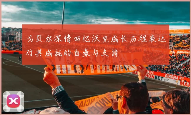 戈贝尔深情回忆沃克成长历程表达对其成就的自豪与支持
