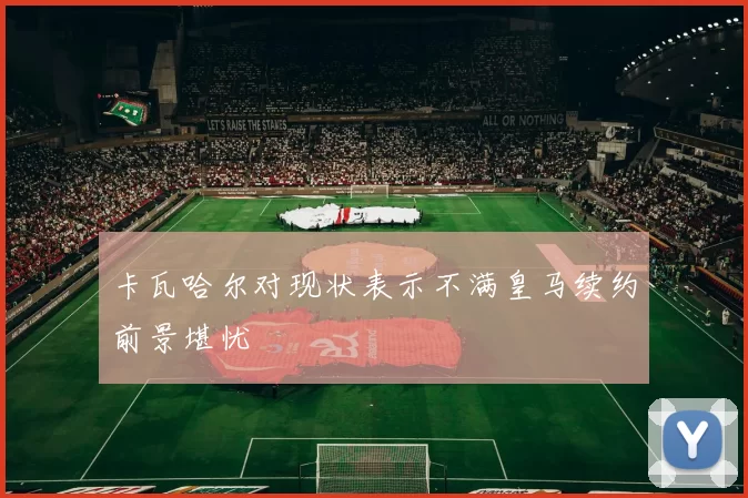 卡瓦哈尔对现状表示不满皇马续约前景堪忧