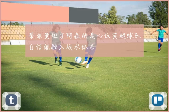 蒂尔曼坦言阿森纳是心仪英超球队自信能融入战术体系