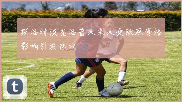 斯洛特谈克洛普未来未受欧冠资格影响引发热议