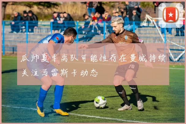 瓜帅夏季离队可能性存在曼城持续关注马雷斯卡动态