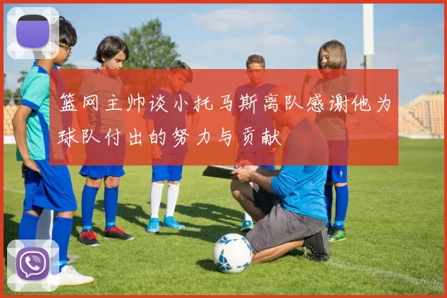 篮网主帅谈小托马斯离队感谢他为球队付出的努力与贡献