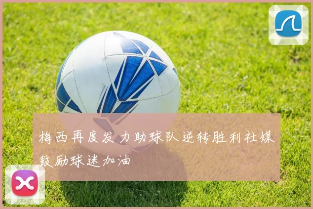 梅西再度发力助球队逆转胜利社媒鼓励球迷加油