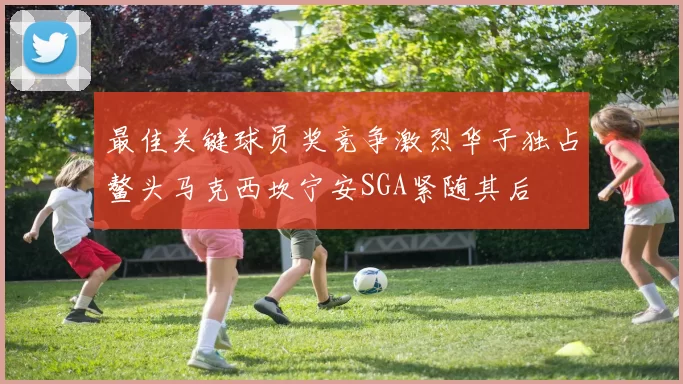 最佳关键球员奖竞争激烈华子独占鳌头马克西坎宁安SGA紧随其后