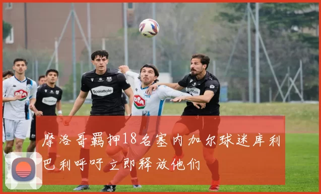 摩洛哥羁押18名塞内加尔球迷库利巴利呼吁立即释放他们