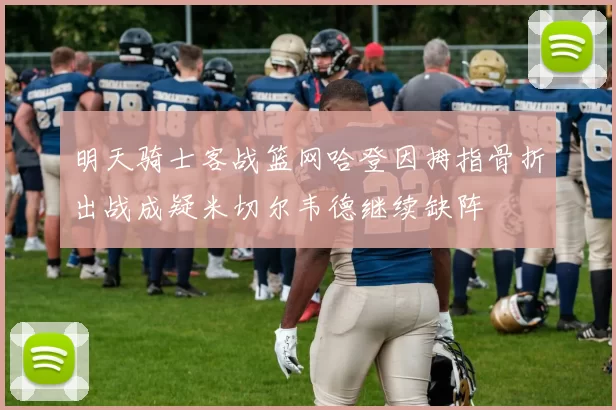 明天骑士客战篮网哈登因拇指骨折出战成疑米切尔韦德继续缺阵