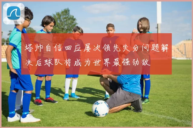 塔帅自信回应屡次领先失分问题解决后球队将成为世界最强劲敌