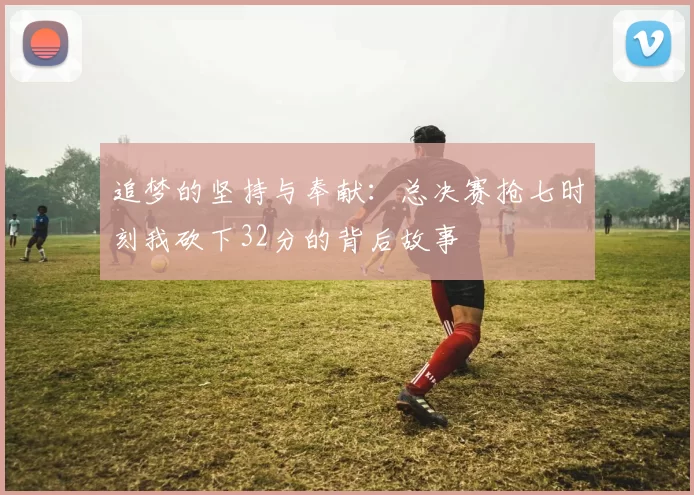 追梦的坚持与奉献：总决赛抢七时刻我砍下32分的背后故事