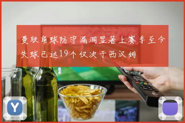 曼联角球防守漏洞显著上赛季至今失球已达19个仅次于西汉姆
